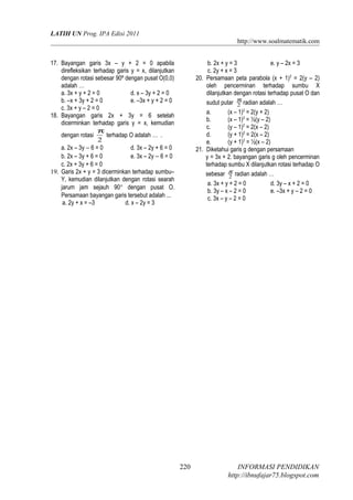 LATIH UN Prog. IPA Edisi 2011
http://www.soalmatematik.com
17. Bayangan garis 3x – y + 2 = 0 apabila
direfleksikan terhadap garis y = x, dilanjutkan
dengan rotasi sebesar 90º dengan pusat O(0,0)
adalah …
a. 3x + y + 2 = 0 d. x – 3y + 2 = 0
b. –x + 3y + 2 = 0 e. –3x + y + 2 = 0
c. 3x + y – 2 = 0
18. Bayangan garis 2x + 3y = 6 setelah
dicerminkan terhadap garis y = x, kemudian
dengan rotasi
2
π
terhadap O adalah … .
a. 2x – 3y − 6 = 0 d. 3x – 2y + 6 = 0
b. 2x – 3y + 6 = 0 e. 3x – 2y − 6 = 0
c. 2x + 3y + 6 = 0
19. Garis 2x + y = 3 dicerminkan terhadap sumbu–
Y, kemudian dilanjutkan dengan rotasi searah
jarum jam sejauh 90° dengan pusat O.
Persamaan bayangan garis tersebut adalah ...
a. 2y + x = –3 d. x – 2y = 3
b. 2x + y = 3 e. y – 2x = 3
c. 2y + x = 3
20. Persamaan peta parabola (x + 1)2
= 2(y – 2)
oleh pencerminan terhadap sumbu X
dilanjutkan dengan rotasi terhadap pusat O dan
sudut putar 2
π
radian adalah …
a. (x – 1)2
= 2(y + 2)
b. (x – 1)2
= ½(y – 2)
c. (y – 1)2
= 2(x – 2)
d. (y + 1)2
= 2(x – 2)
e. (y + 1)2
= ½(x – 2)
21. Diketahui garis g dengan persamaan
y = 3x + 2. bayangan garis g oleh pencerminan
terhadap sumbu X dilanjutkan rotasi terhadap O
sebesar 2
π
radian adalah …
a. 3x + y + 2 = 0 d. 3y – x + 2 = 0
b. 3y – x – 2 = 0 e. –3x + y – 2 = 0
c. 3x – y – 2 = 0
INFORMASI PENDIDIKAN
http://ibnufajar75.blogspot.com
220
 