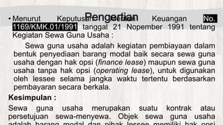 Pengertian• Menurut Keputusan Menteri Keuangan No.
1169/KMK.01/1991 tanggal 21 Nopember 1991 tentang
Kegiatan Sewa Guna Usaha :
Sewa guna usaha adalah kegiatan pembiayaan dalam
bentuk penyediaan barang modal baik secara sewa guna
usaha dengan hak opsi (finance lease) maupun sewa guna
usaha tanpa hak opsi (operating lease), untuk digunakan
oleh lessee selama jangka waktu tertentu berdasarkan
pembayaran secara berkala.
Kesimpulan :
Sewa guna usaha merupakan suatu kontrak atau
persetujuan sewa-menyewa. Objek sewa guna usaha
 