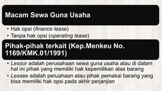 Macam Sewa Guna Usaha
• Hak opsi (finance lease)
• Tanpa hak opsi (operating lease)
Pihak-pihak terkait (Kep.Menkeu No.
1169/KMK.01/1991)
• Lessor adalah perusahaan sewa guna usaha atau di dalam
hal ini pihak yang memiliki hak kepemilikan atas barang
• Lessee adalah peruahaan atau pihak pemakai barang yang
bisa memiliki hak opsi pada akhir perjanjian
 