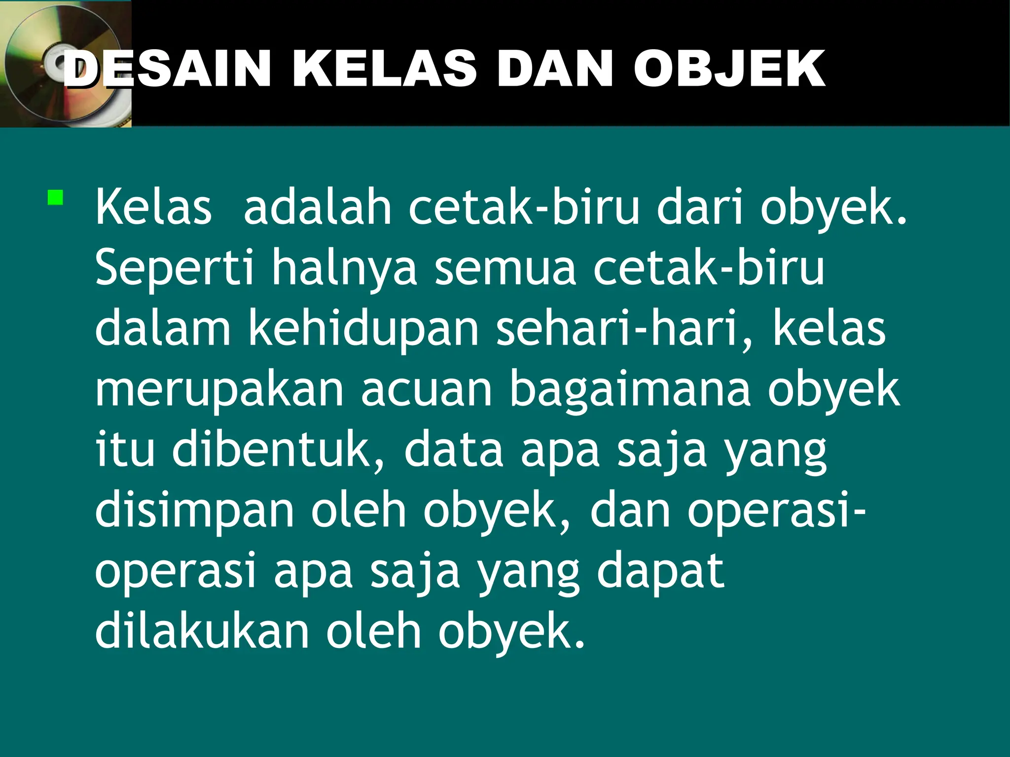 DESAIN KELAS DAN OBJEK
DESAIN KELAS DAN OBJEK
 Kelas adalah cetak-biru dari obyek.
Seperti halnya semua cetak-biru
dalam kehidupan sehari-hari, kelas
merupakan acuan bagaimana obyek
itu dibentuk, data apa saja yang
disimpan oleh obyek, dan operasi-
operasi apa saja yang dapat
dilakukan oleh obyek.
 