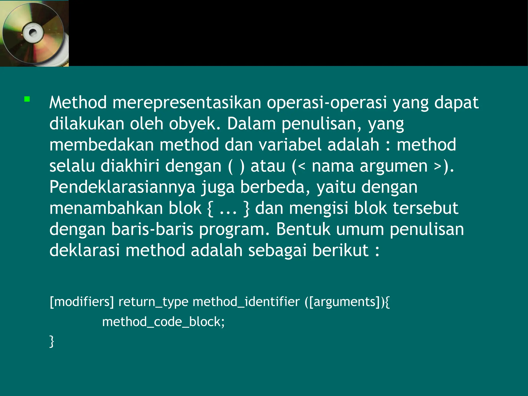  Method merepresentasikan operasi-operasi yang dapat
dilakukan oleh obyek. Dalam penulisan, yang
membedakan method dan variabel adalah : method
selalu diakhiri dengan ( ) atau (< nama argumen >).
Pendeklarasiannya juga berbeda, yaitu dengan
menambahkan blok { ... } dan mengisi blok tersebut
dengan baris-baris program. Bentuk umum penulisan
deklarasi method adalah sebagai berikut :
[modifiers] return_type method_identifier ([arguments]){
method_code_block;
}
 