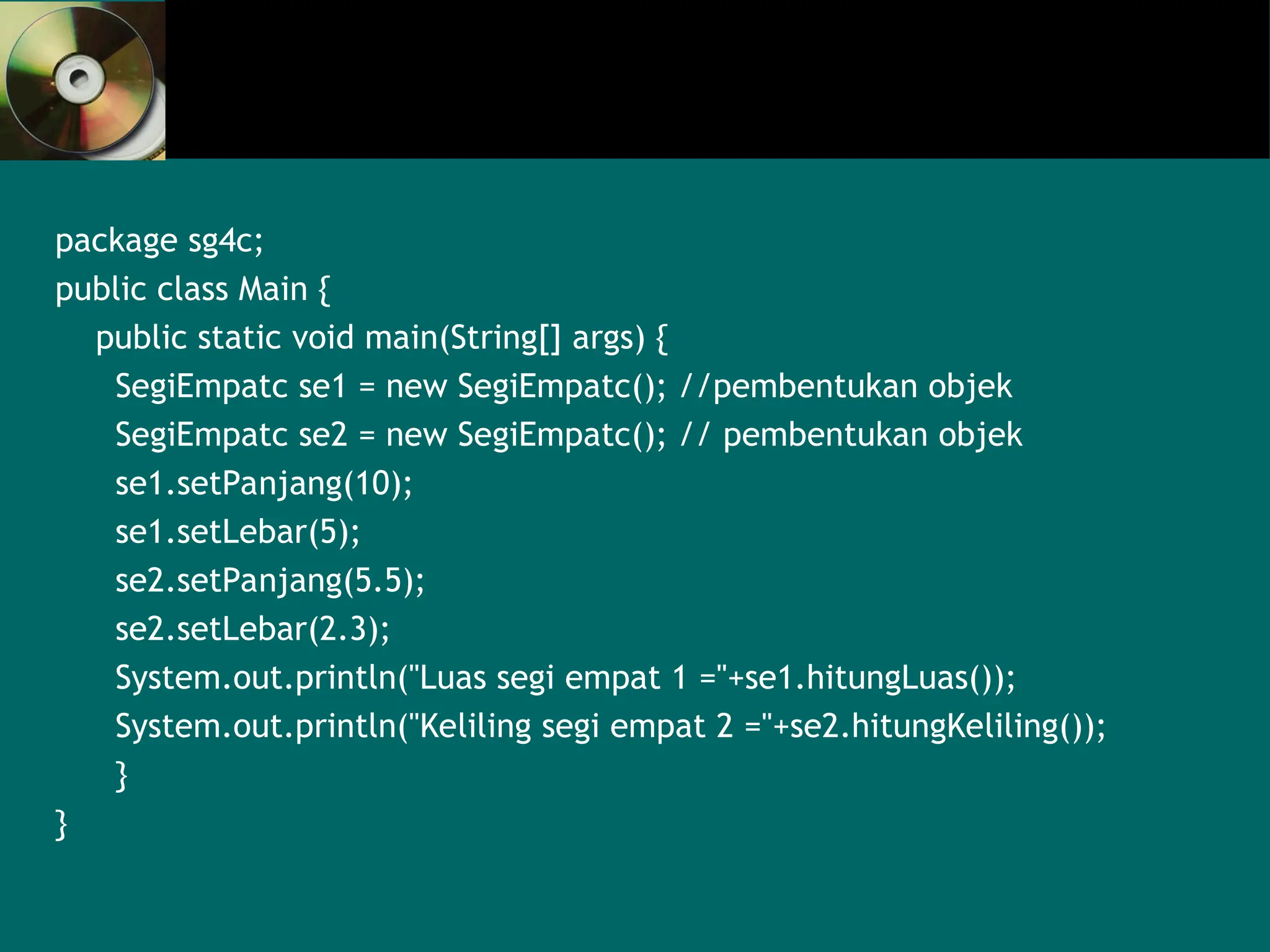 package sg4c;
public class Main {
public static void main(String[] args) {
SegiEmpatc se1 = new SegiEmpatc(); //pembentukan objek
SegiEmpatc se2 = new SegiEmpatc(); // pembentukan objek
se1.setPanjang(10);
se1.setLebar(5);
se2.setPanjang(5.5);
se2.setLebar(2.3);
System.out.println("Luas segi empat 1 ="+se1.hitungLuas());
System.out.println("Keliling segi empat 2 ="+se2.hitungKeliling());
}
}
 