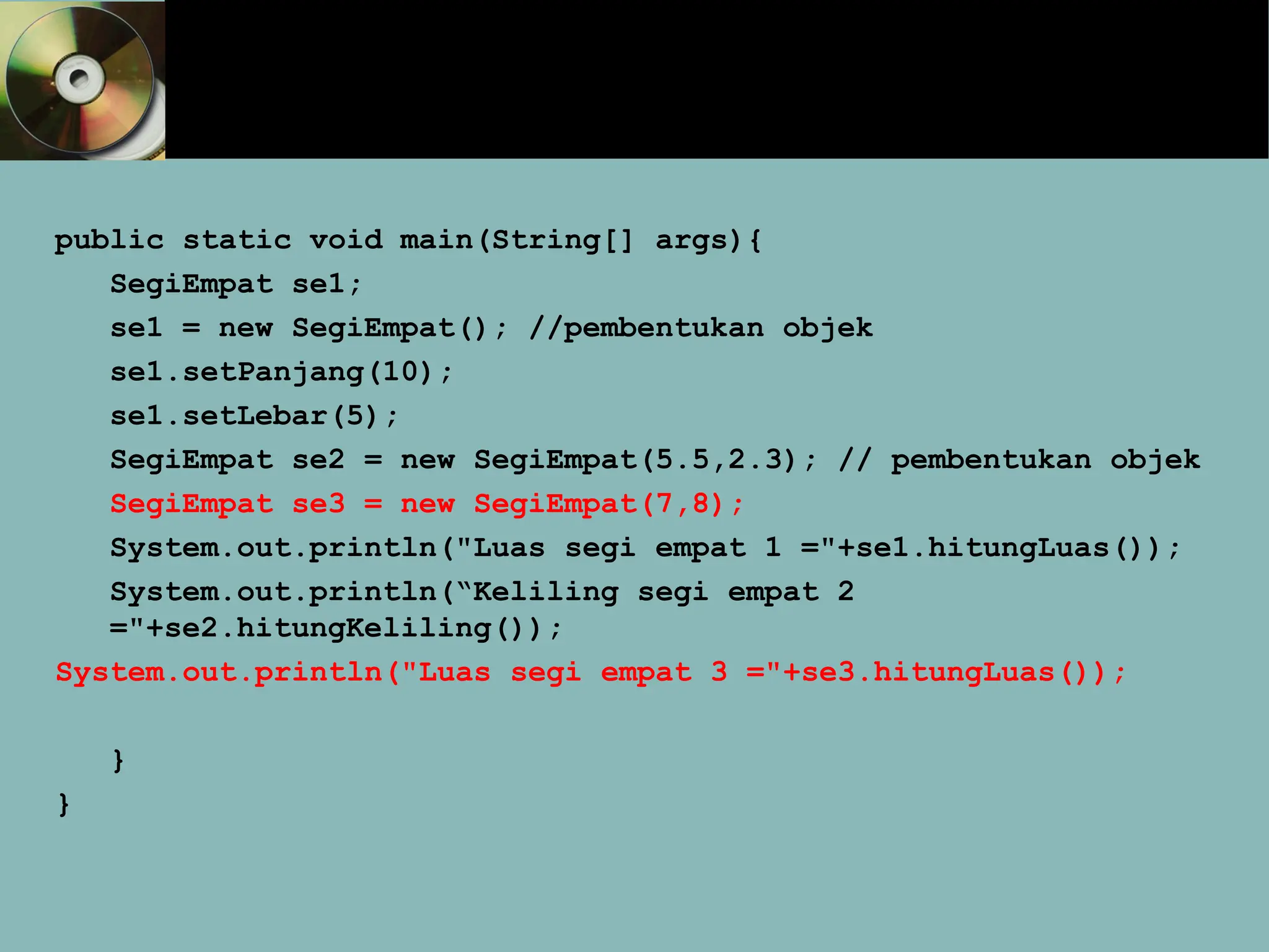 public static void main(String[] args){
SegiEmpat se1;
se1 = new SegiEmpat(); //pembentukan objek
se1.setPanjang(10);
se1.setLebar(5);
SegiEmpat se2 = new SegiEmpat(5.5,2.3); // pembentukan objek
SegiEmpat se3 = new SegiEmpat(7,8);
System.out.println("Luas segi empat 1 ="+se1.hitungLuas());
System.out.println(“Keliling segi empat 2
="+se2.hitungKeliling());
System.out.println("Luas segi empat 3 ="+se3.hitungLuas());
}
}
 