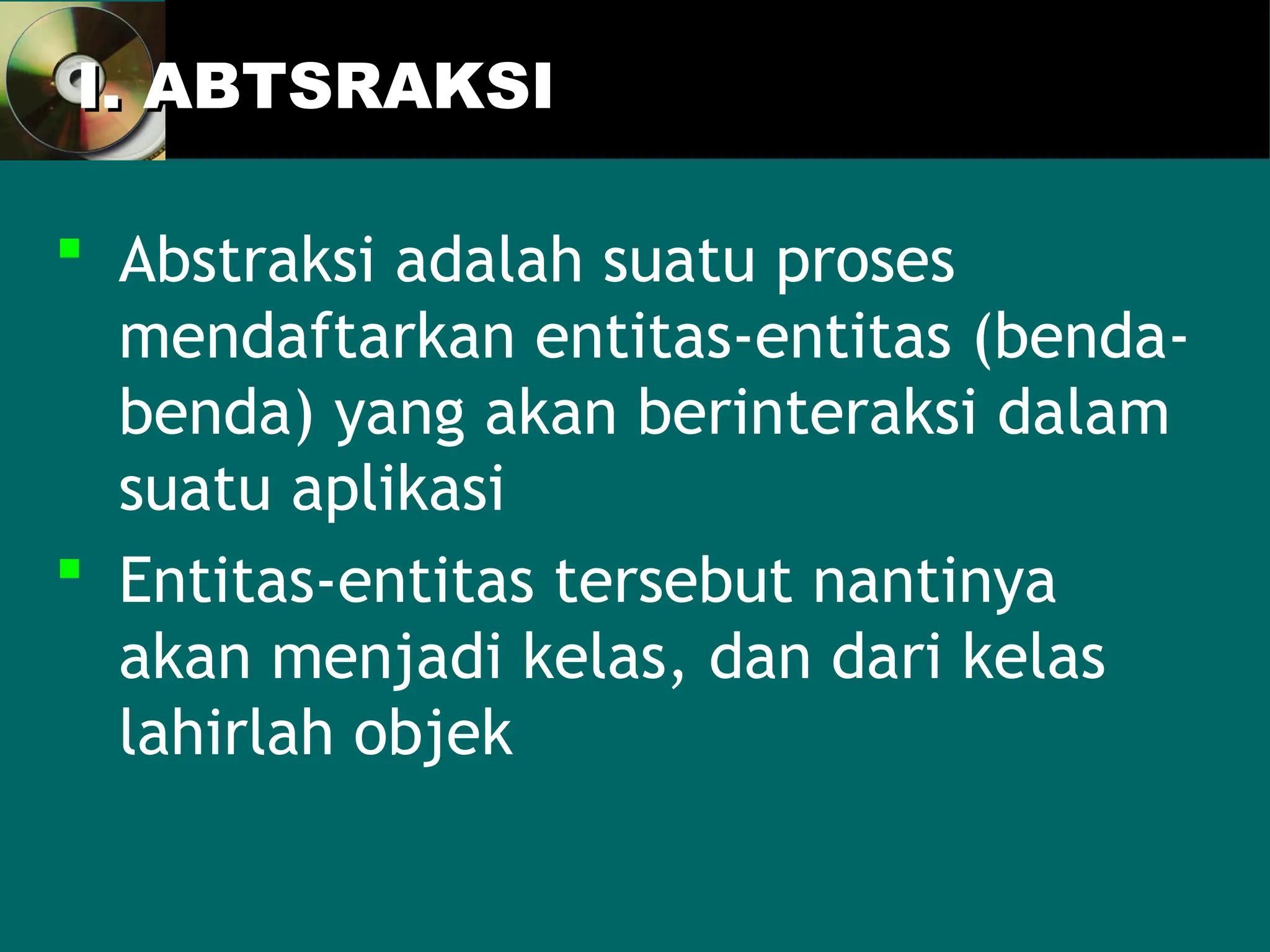 I. ABTSRAKSI
I. ABTSRAKSI
 Abstraksi adalah suatu proses
mendaftarkan entitas-entitas (benda-
benda) yang akan berinteraksi dalam
suatu aplikasi
 Entitas-entitas tersebut nantinya
akan menjadi kelas, dan dari kelas
lahirlah objek
 