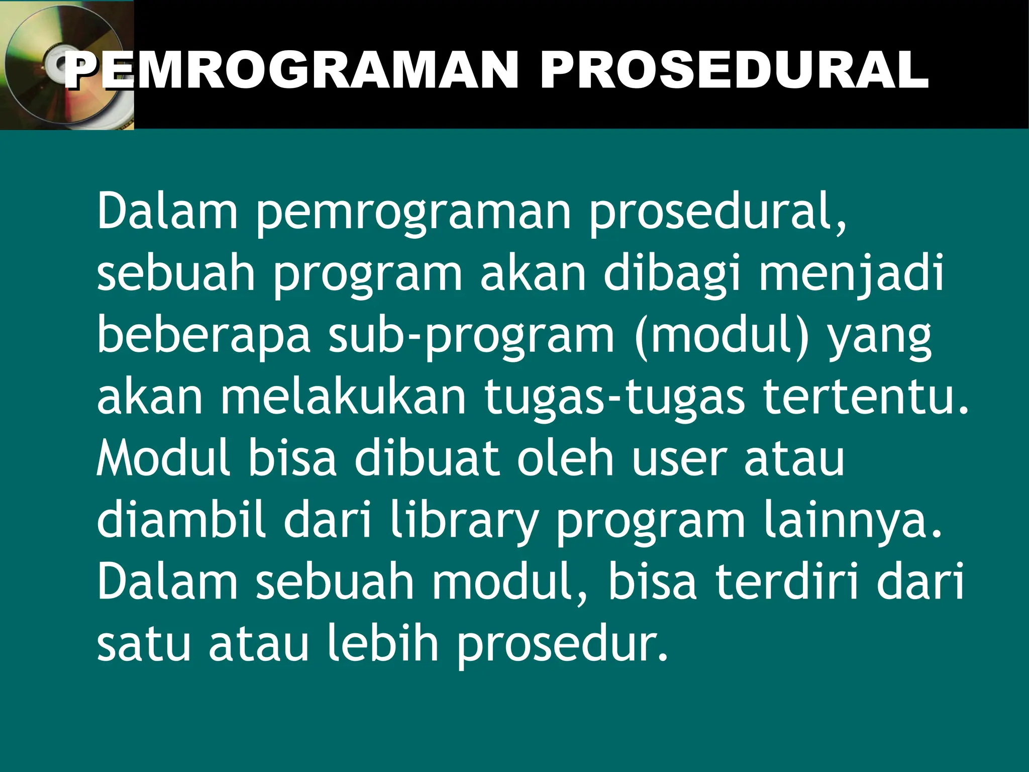 PEMROGRAMAN PROSEDURAL
PEMROGRAMAN PROSEDURAL
Dalam pemrograman prosedural,
sebuah program akan dibagi menjadi
beberapa sub-program (modul) yang
akan melakukan tugas-tugas tertentu.
Modul bisa dibuat oleh user atau
diambil dari library program lainnya.
Dalam sebuah modul, bisa terdiri dari
satu atau lebih prosedur.
 