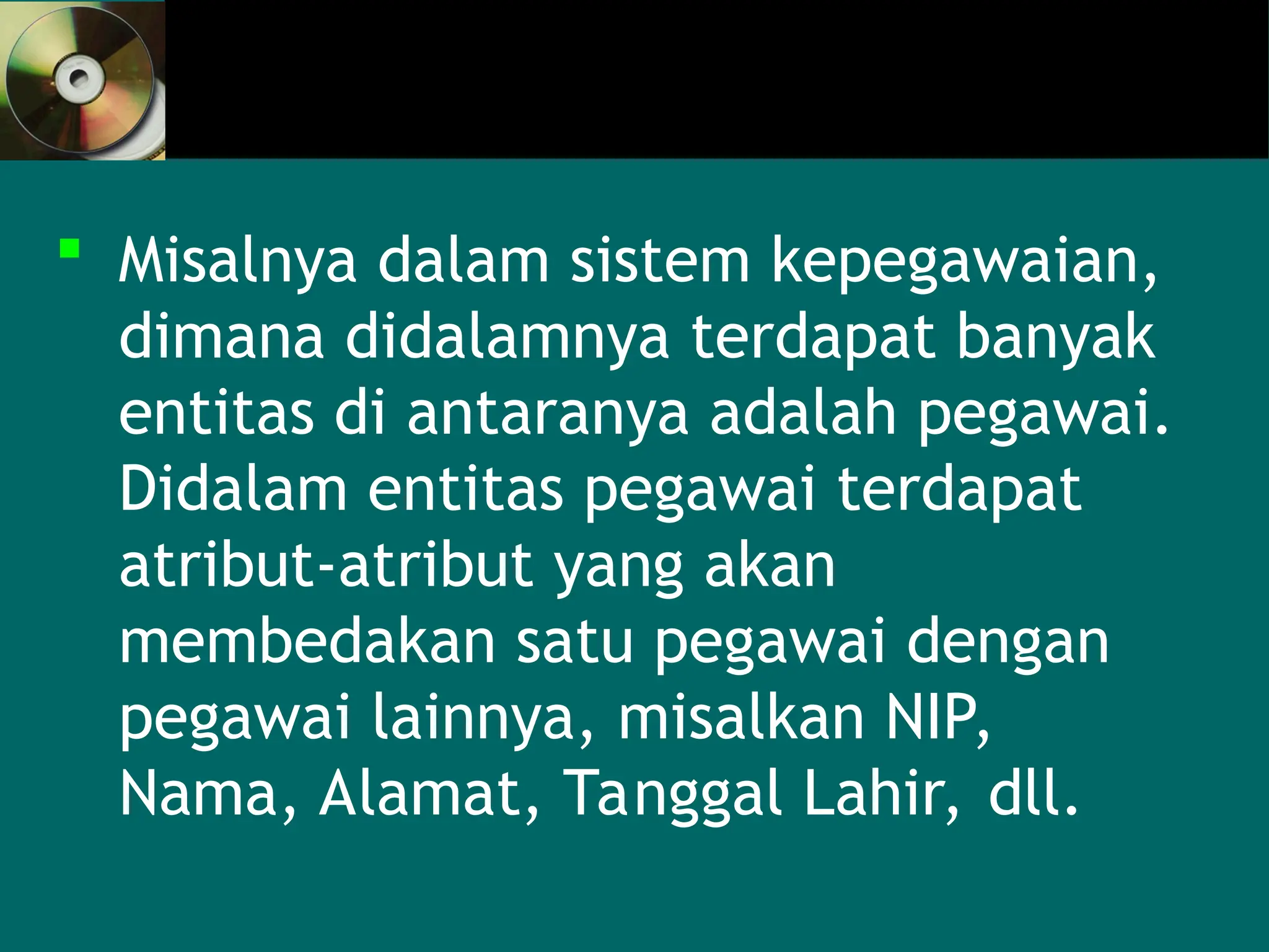  Misalnya dalam sistem kepegawaian,
dimana didalamnya terdapat banyak
entitas di antaranya adalah pegawai.
Didalam entitas pegawai terdapat
atribut-atribut yang akan
membedakan satu pegawai dengan
pegawai lainnya, misalkan NIP,
Nama, Alamat, Tanggal Lahir, dll.
 