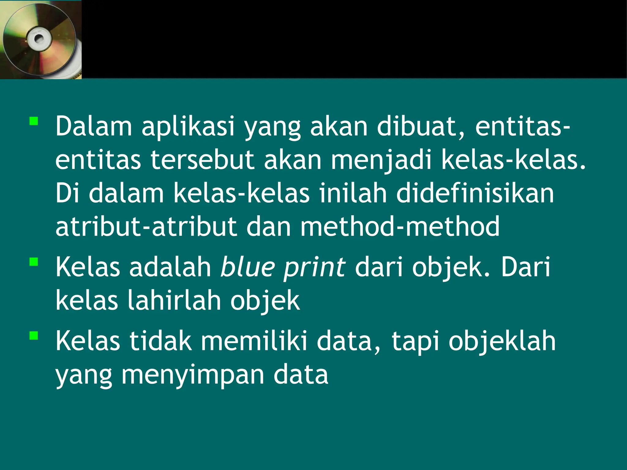  Dalam aplikasi yang akan dibuat, entitas-
entitas tersebut akan menjadi kelas-kelas.
Di dalam kelas-kelas inilah didefinisikan
atribut-atribut dan method-method
 Kelas adalah blue print dari objek. Dari
kelas lahirlah objek
 Kelas tidak memiliki data, tapi objeklah
yang menyimpan data
 