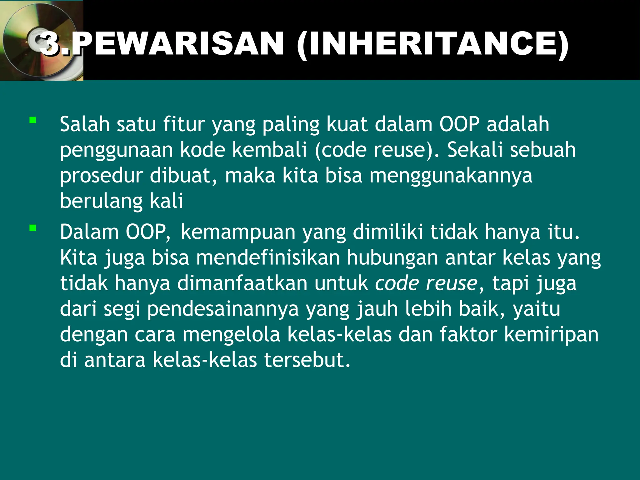 3.PEWARISAN (INHERITANCE)
3.PEWARISAN (INHERITANCE)
 Salah satu fitur yang paling kuat dalam OOP adalah
penggunaan kode kembali (code reuse). Sekali sebuah
prosedur dibuat, maka kita bisa menggunakannya
berulang kali
 Dalam OOP, kemampuan yang dimiliki tidak hanya itu.
Kita juga bisa mendefinisikan hubungan antar kelas yang
tidak hanya dimanfaatkan untuk code reuse, tapi juga
dari segi pendesainannya yang jauh lebih baik, yaitu
dengan cara mengelola kelas-kelas dan faktor kemiripan
di antara kelas-kelas tersebut.
 