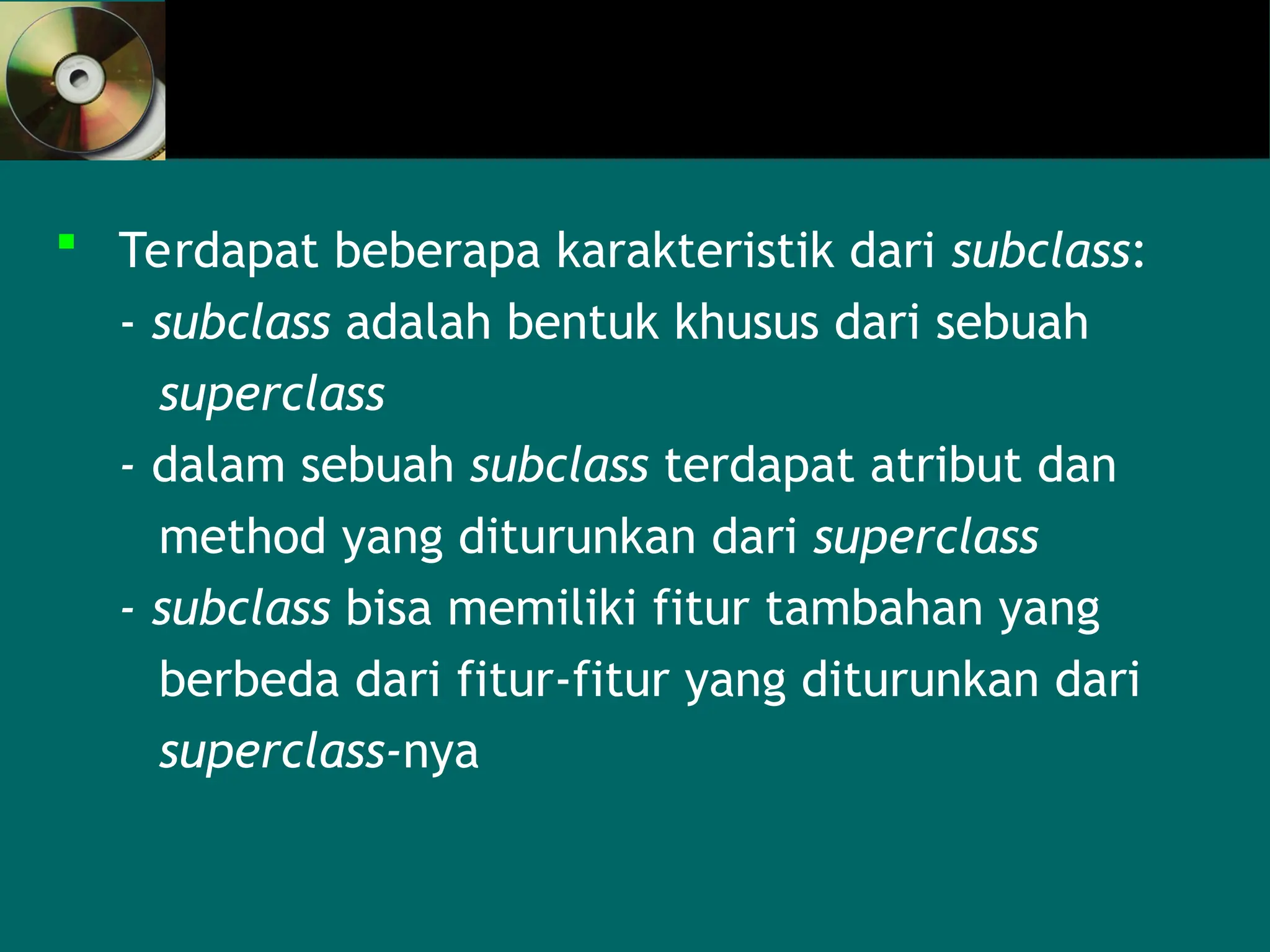  Terdapat beberapa karakteristik dari subclass:
- subclass adalah bentuk khusus dari sebuah
superclass
- dalam sebuah subclass terdapat atribut dan
method yang diturunkan dari superclass
- subclass bisa memiliki fitur tambahan yang
berbeda dari fitur-fitur yang diturunkan dari
superclass-nya
 