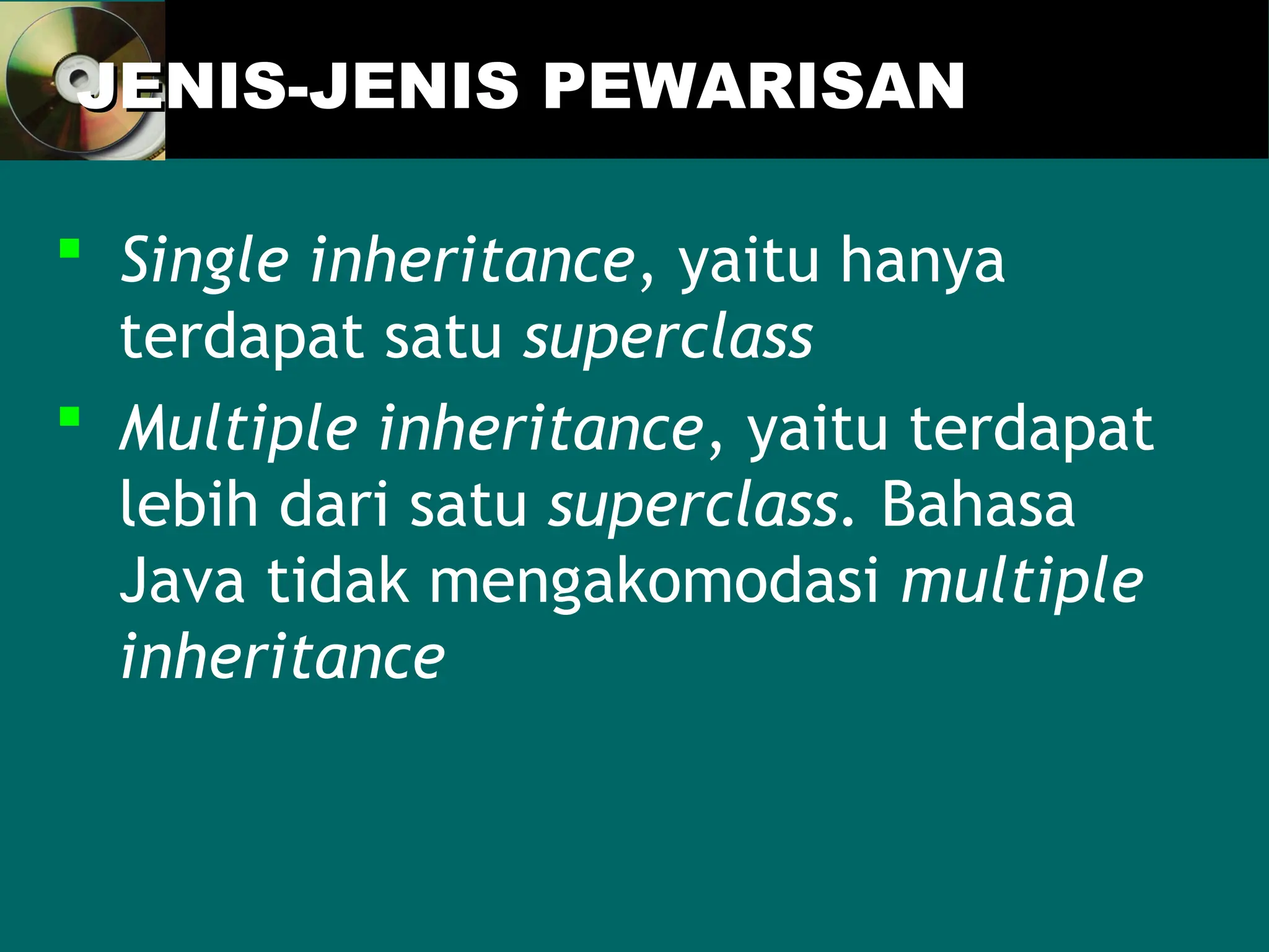 JENIS-JENIS PEWARISAN
JENIS-JENIS PEWARISAN
 Single inheritance, yaitu hanya
terdapat satu superclass
 Multiple inheritance, yaitu terdapat
lebih dari satu superclass. Bahasa
Java tidak mengakomodasi multiple
inheritance
 