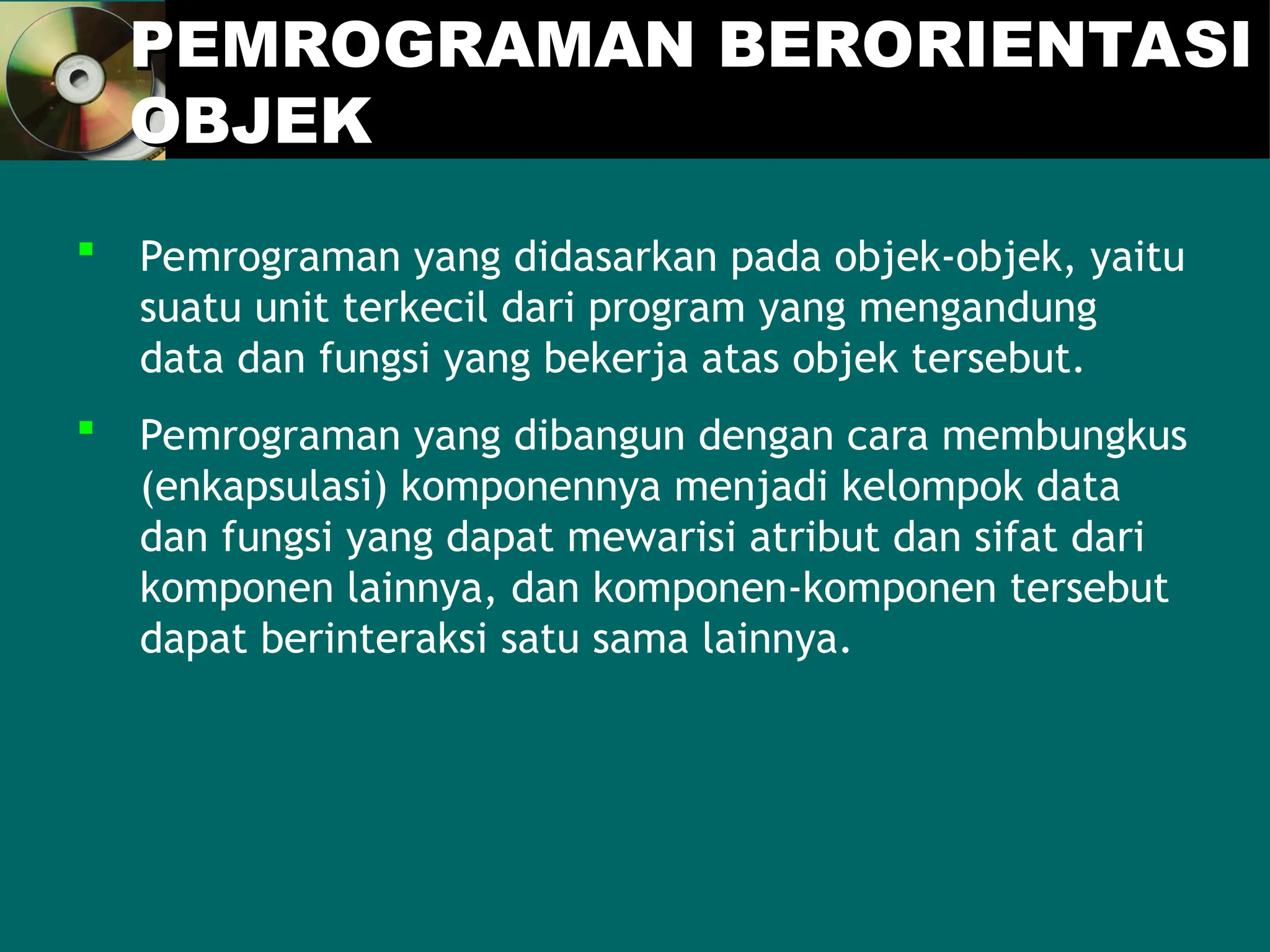 PEMROGRAMAN BERORIENTASI
PEMROGRAMAN BERORIENTASI
OBJEK
OBJEK
 Pemrograman yang didasarkan pada objek-objek, yaitu
suatu unit terkecil dari program yang mengandung
data dan fungsi yang bekerja atas objek tersebut.
 Pemrograman yang dibangun dengan cara membungkus
(enkapsulasi) komponennya menjadi kelompok data
dan fungsi yang dapat mewarisi atribut dan sifat dari
komponen lainnya, dan komponen-komponen tersebut
dapat berinteraksi satu sama lainnya.
 