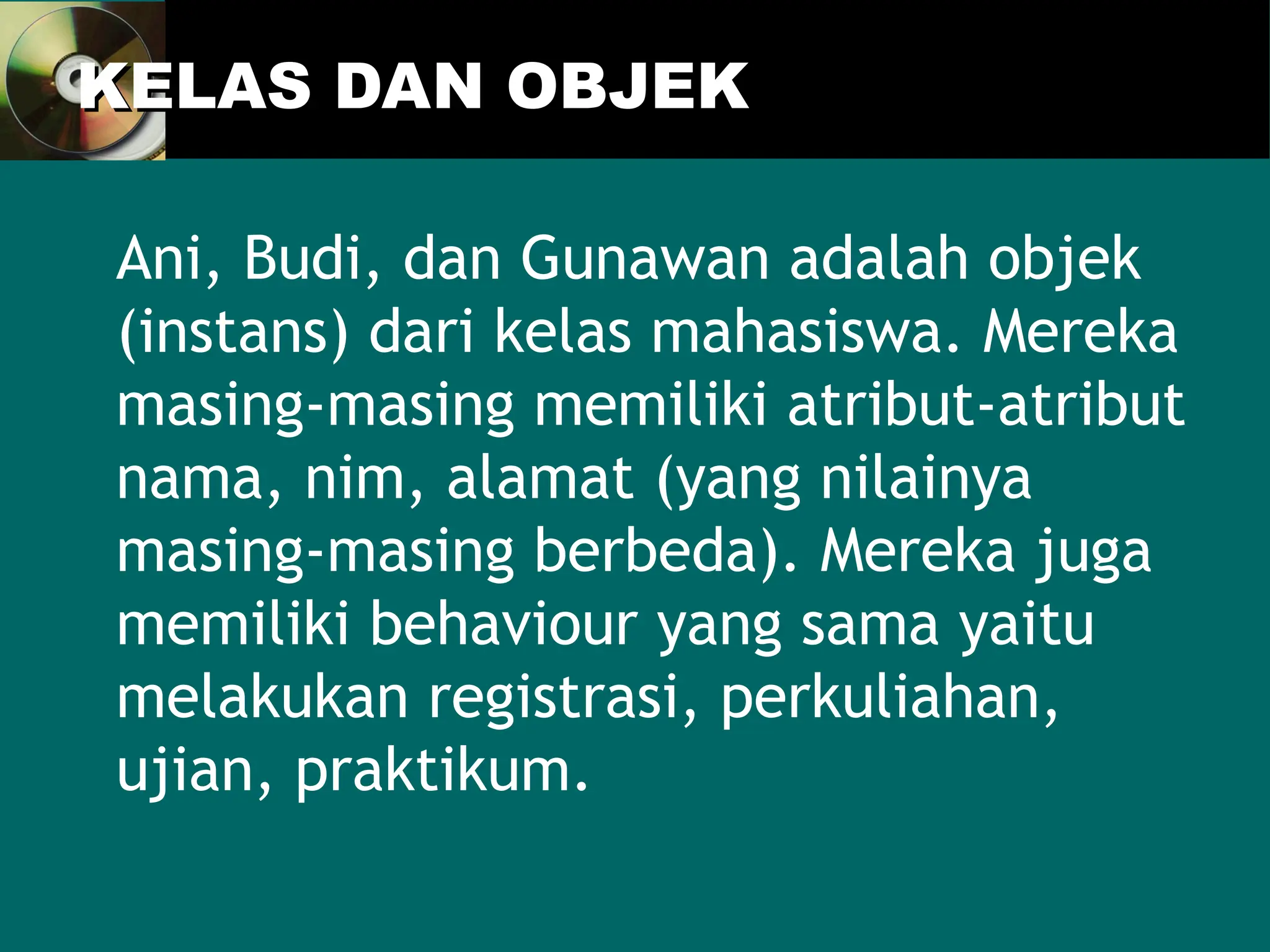 KELAS DAN OBJEK
KELAS DAN OBJEK
Ani, Budi, dan Gunawan adalah objek
(instans) dari kelas mahasiswa. Mereka
masing-masing memiliki atribut-atribut
nama, nim, alamat (yang nilainya
masing-masing berbeda). Mereka juga
memiliki behaviour yang sama yaitu
melakukan registrasi, perkuliahan,
ujian, praktikum.
 