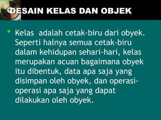 DESAIN KELAS DAN OBJEK
DESAIN KELAS DAN OBJEK
 Kelas adalah cetak-biru dari obyek.
Seperti halnya semua cetak-biru
dalam kehidupan sehari-hari, kelas
merupakan acuan bagaimana obyek
itu dibentuk, data apa saja yang
disimpan oleh obyek, dan operasi-
operasi apa saja yang dapat
dilakukan oleh obyek.
 