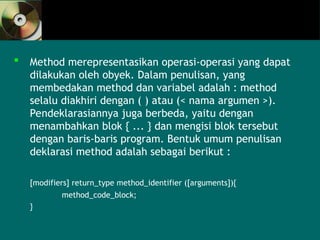  Method merepresentasikan operasi-operasi yang dapat
dilakukan oleh obyek. Dalam penulisan, yang
membedakan method dan variabel adalah : method
selalu diakhiri dengan ( ) atau (< nama argumen >).
Pendeklarasiannya juga berbeda, yaitu dengan
menambahkan blok { ... } dan mengisi blok tersebut
dengan baris-baris program. Bentuk umum penulisan
deklarasi method adalah sebagai berikut :
[modifiers] return_type method_identifier ([arguments]){
method_code_block;
}
 