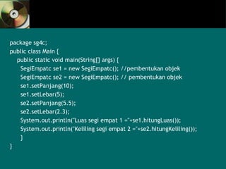 package sg4c;
public class Main {
public static void main(String[] args) {
SegiEmpatc se1 = new SegiEmpatc(); //pembentukan objek
SegiEmpatc se2 = new SegiEmpatc(); // pembentukan objek
se1.setPanjang(10);
se1.setLebar(5);
se2.setPanjang(5.5);
se2.setLebar(2.3);
System.out.println("Luas segi empat 1 ="+se1.hitungLuas());
System.out.println("Keliling segi empat 2 ="+se2.hitungKeliling());
}
}
 