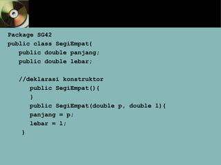 Package SG42
public class SegiEmpat{
public double panjang;
public double lebar;
//deklarasi konstruktor
public SegiEmpat(){
}
public SegiEmpat(double p, double l){
panjang = p;
lebar = l;
}
 