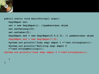 public static void main(String[] args){
SegiEmpat se1;
se1 = new SegiEmpat(); //pembentukan objek
se1.setPanjang(10);
se1.setLebar(5);
SegiEmpat se2 = new SegiEmpat(5.5,2.3); // pembentukan objek
SegiEmpat se3 = new SegiEmpat(7,8);
System.out.println("Luas segi empat 1 ="+se1.hitungLuas());
System.out.println(“Keliling segi empat 2
="+se2.hitungKeliling());
System.out.println("Luas segi empat 3 ="+se3.hitungLuas());
}
}
 
