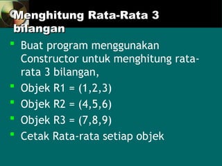 Menghitung Rata-Rata 3
Menghitung Rata-Rata 3
bilangan
bilangan
 Buat program menggunakan
Constructor untuk menghitung rata-
rata 3 bilangan,
 Objek R1 = (1,2,3)
 Objek R2 = (4,5,6)
 Objek R3 = (7,8,9)
 Cetak Rata-rata setiap objek
 