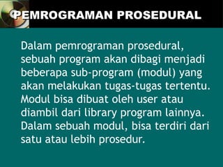 PEMROGRAMAN PROSEDURAL
PEMROGRAMAN PROSEDURAL
Dalam pemrograman prosedural,
sebuah program akan dibagi menjadi
beberapa sub-program (modul) yang
akan melakukan tugas-tugas tertentu.
Modul bisa dibuat oleh user atau
diambil dari library program lainnya.
Dalam sebuah modul, bisa terdiri dari
satu atau lebih prosedur.
 