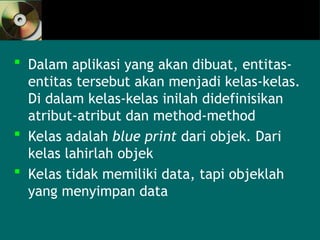  Dalam aplikasi yang akan dibuat, entitas-
entitas tersebut akan menjadi kelas-kelas.
Di dalam kelas-kelas inilah didefinisikan
atribut-atribut dan method-method
 Kelas adalah blue print dari objek. Dari
kelas lahirlah objek
 Kelas tidak memiliki data, tapi objeklah
yang menyimpan data
 