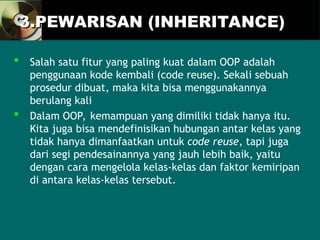 3.PEWARISAN (INHERITANCE)
3.PEWARISAN (INHERITANCE)
 Salah satu fitur yang paling kuat dalam OOP adalah
penggunaan kode kembali (code reuse). Sekali sebuah
prosedur dibuat, maka kita bisa menggunakannya
berulang kali
 Dalam OOP, kemampuan yang dimiliki tidak hanya itu.
Kita juga bisa mendefinisikan hubungan antar kelas yang
tidak hanya dimanfaatkan untuk code reuse, tapi juga
dari segi pendesainannya yang jauh lebih baik, yaitu
dengan cara mengelola kelas-kelas dan faktor kemiripan
di antara kelas-kelas tersebut.
 
