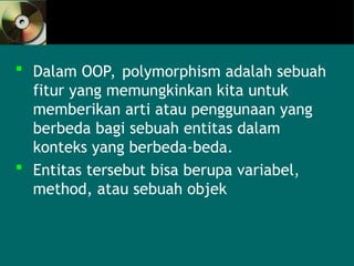  Dalam OOP, polymorphism adalah sebuah
fitur yang memungkinkan kita untuk
memberikan arti atau penggunaan yang
berbeda bagi sebuah entitas dalam
konteks yang berbeda-beda.
 Entitas tersebut bisa berupa variabel,
method, atau sebuah objek
 