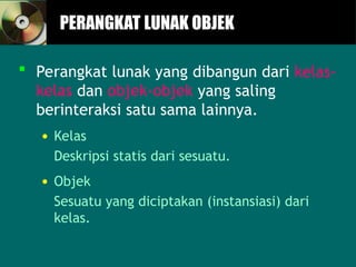 PERANGKAT LUNAK OBJEK
PERANGKAT LUNAK OBJEK
 Perangkat lunak yang dibangun dari kelas-
kelas dan objek-objek yang saling
berinteraksi satu sama lainnya.
• Kelas
Deskripsi statis dari sesuatu.
• Objek
Sesuatu yang diciptakan (instansiasi) dari
kelas.
 
