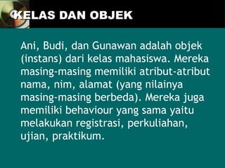 KELAS DAN OBJEK
KELAS DAN OBJEK
Ani, Budi, dan Gunawan adalah objek
(instans) dari kelas mahasiswa. Mereka
masing-masing memiliki atribut-atribut
nama, nim, alamat (yang nilainya
masing-masing berbeda). Mereka juga
memiliki behaviour yang sama yaitu
melakukan registrasi, perkuliahan,
ujian, praktikum.
 
