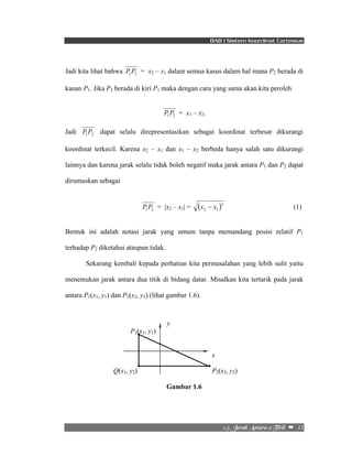 BAB I Sistem Koordinat Cartesius 
Jadi kita lihat bahwa 1 2 P P = x2 – x1 dalam semua kasus dalam hal mana P2 berada di 
kanan P1. Jika P2 berada di kiri P1 maka dengan cara yang sama akan kita peroleh 
2/6/!Kbsbl!Boubsb!3!Ujujl!!–!!11! 
1 2 P P = x1 – x2. 
Jadi 1 2 P P dapat selalu direpresentasikan sebagai koordinat terbesar dikurangi 
koordinat terkecil. Karena x2 – x1 dan x1 – x2 berbeda hanya salah satu dikurangi 
lainnya dan karena jarak selalu tidak boleh negatif maka jarak antara P1 dan P2 dapat 
dirumuskan sebagai 
1 2 P P = |x2 – x1| = ( )2 
2 1 x − x (1) 
Bentuk ini adalah notasi jarak yang umum tanpa memandang posisi relatif P1 
terhadap P2 diketahui ataupun tidak. 
Sekarang kembali kepada perhatian kita permasalahan yang lebih sulit yaitu 
menemukan jarak antara dua titik di bidang datar. Misalkan kita tertarik pada jarak 
antara P1(x1, y1) dan P2(x2, y2) (lihat gambar 1.6). 
y 
P1(x1, y1) 
x 
Q(x1, y2) P2(x2, y2) 
Gambar 1.6 
 