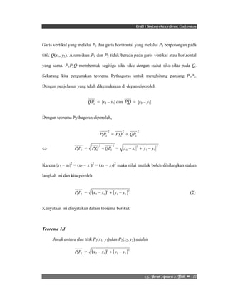 BAB I Sistem Koordinat Cartesius 
Garis vertikal yang melalui P1 dan garis horizontal yang melalui P2 berpotongan pada 
titik Q(x1, y2). Asumsikan P1 dan P2 tidak berada pada garis vertikal atau horizontal 
yang sama. P1P2Q membentuk segitiga siku-siku dengan sudut siku-siku pada Q. 
Sekarang kita pergunakan teorema Pythagoras untuk menghitung panjang P1P2. 
Dengan penjelasan yang telah dikemukakan di depan diperoleh 
QP2 = |x2 – x1| dan PQ 1 = |y2 – y1| 
2/6/!Kbsbl!Boubsb!3!Ujujl!!–!!12! 
Dengan teorema Pythagoras diperoleh, 
2 
1 2 P P = 2 
1PQ + 2 
2 QP 
⇔ P P = 2 
2 
1 2 2 
1 PQ + QP = 2 
1 1 
2 
2 1 x − x + y − y 
Karena |x2 – x1|2 = (x2 – x1)2 = (x1 – x2)2 maka nilai mutlak boleh dihilangkan dalam 
langkah ini dan kita peroleh 
P P = ( ) 2 
( )2 
1 2 1 1 
2 1 x − x + y − y (2) 
Kenyataan ini dinyatakan dalam teorema berikut. 
Teorema 1.1 
Jarak antara dua titik P1(x1, y1) dan P2(x2, y2) adalah 
P P = ( x − x ) 2 
+ ( y − y 
)2 
1 2 2 1 1 1 
 