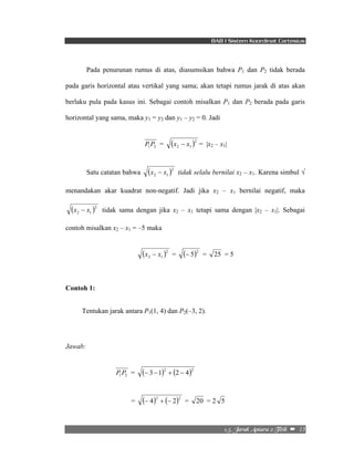 BAB I Sistem Koordinat Cartesius 
Pada penurunan rumus di atas, diasumsikan bahwa P1 dan P2 tidak berada 
pada garis horizontal atau vertikal yang sama; akan tetapi rumus jarak di atas akan 
berlaku pula pada kasus ini. Sebagai contoh misalkan P1 dan P2 berada pada garis 
horizontal yang sama, maka y1 = y2 dan y1 – y2 = 0. Jadi 
2/6/!Kbsbl!Boubsb!3!Ujujl!!–!!13! 
1 2 P P = ( )2 
2 1 x − x = |x2 – x1| 
Satu catatan bahwa ( )2 
2 1 x − x tidak selalu bernilai x2 – x1. Karena simbul √ 
menandakan akar kuadrat non-negatif. Jadi jika x2 – x1 bernilai negatif, maka 
( )2 
2 1 x − x tidak sama dengan jika x2 – x1 tetapi sama dengan |x2 – x1|. Sebagai 
contoh misalkan x2 – x1 = –5 maka 
( )2 
2 1 x − x = (− 5)2 = 25 = 5 
Contoh 1: 
Tentukan jarak antara P1(1, 4) dan P2(–3, 2). 
Jawab: 
1 2 P P = (− 3 −1)2 + (2 − 4)2 
= (− 4)2 + (− 2)2 = 20 = 2 5 
 