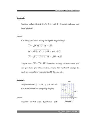 BAB I Sistem Koordinat Cartesius 
P3(-6,13) 
P4(-9,8) 
P2(4, 7) 
P1(1, 2) 
Gambar 1.7 
2/6/!Kbsbl!Boubsb!3!Ujujl!!–!!14! 
Contoh 2: 
Tentukan apakah titik-titik A(1, 7), B(0, 3), C(–2, –5) terletak pada satu garis 
lurus(kolinier) ? 
Jawab: 
Kita hitung jarak antara masing-masing titik dengan lainnya. 
AB = (0 −1)2 + (3 − 7)2 = 17 
BC = (− 2 − 0)2 + (− 5 − 3)2 = 68 = 2 17 
AC = (− 2 −1)2 + (− 5 − 7)2 = 153 = 3 17 
Tampak bahwa AC = AB + BC , oleh karena itu ketiga titik harus berada pada 
satu garis lurus (jika tidak demikian, mereka akan membentuk segitiga dan 
salah satu sisinya harus kurang dari jumlah dua yang lain). 
Contoh 3: 
Tunjukkan bahwa (1, 2), (4, 7), (–6, 13), dan 
(–9, 8) adalah titik-titik dari persegi panjang. 
Jawab: 
Titik-titik tersebut dapat digambarkan pada 
 