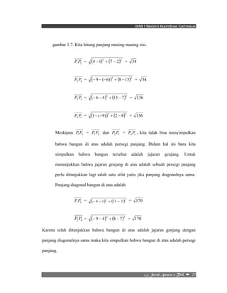BAB I Sistem Koordinat Cartesius 
gambar 1.7. Kita hitung panjang masing-masing sisi. 
2/6/!Kbsbl!Boubsb!3!Ujujl!!–!!15! 
1 2 P P = (4 −1)2 + (7 − 2)2 = 34 
3 4 P P = (− 9 − (−6))2 + (8 −13)2 = 34 
2 3 P P = (− 6 − 4)2 + (13 − 7)2 = 136 
4 1 P P = (1− (−9))2 + (2 − 8)2 = 136 
Meskipun 1 2 P P = 3 4 P P dan 2 3 P P = 4 1 P P , kita tidak bisa menyimpulkan 
bahwa bangun di atas adalah persegi panjang. Dalam hal ini baru kita 
simpulkan bahwa bangun tersebut adalah jajaran genjang. Untuk 
menunjukkan bahwa jajaran genjang di atas adalah sebuah persegi panjang 
perlu ditunjukkan lagi salah satu sifat yaitu jika panjang diagonalnya sama. 
Panjang diagonal bangun di atas adalah 
1 3 P P = (− 6 − 1)2 + (13 − 2 )2 = 170 
2 4 P P = (− 9 − 4)2 + (8 − 7)2 = 170 
Karena telah ditunjukkan bahwa bangun di atas adalah jajaran genjang dengan 
panjang diagonalnya sama maka kita simpulkan bahwa bangun di atas adalah persegi 
panjang. 
 