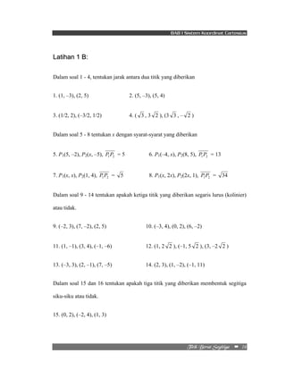 BAB I Sistem Koordinat Cartesius 
Ujujl!Cfsbu!Tfhjujhb!!!! –!!16!! 
Latihan 1 B: 
Dalam soal 1 - 4, tentukan jarak antara dua titik yang diberikan 
1. (1, –3), (2, 5) 2. (5, –3), (5, 4) 
3. (1/2, 2), (–3/2, 1/2) 4. ( 3 , 3 2 ), (3 3 , – 2 ) 
Dalam soal 5 - 8 tentukan x dengan syarat-syarat yang diberikan 
5. P1(5, –2), P2(x, –5), 1 2 P P = 5 6. P1(–4, x), P2(8, 5), 1 2 P P = 13 
7. P1(x, x), P2(1, 4), 1 2 P P = 5 8. P1(x, 2x), P2(2x, 1), 1 2 P P = 34 
Dalam soal 9 - 14 tentukan apakah ketiga titik yang diberikan segaris lurus (kolinier) 
atau tidak. 
9. (–2, 3), (7, –2), (2, 5) 10. (–3, 4), (0, 2), (6, –2) 
11. (1, –1), (3, 4), (–1, –6) 12. (1, 2 2 ), (–1, 5 2 ), (3, –2 2 ) 
13. (–3, 3), (2, –1), (7, –5) 14. (2, 3), (1, –2), (–1, 11) 
Dalam soal 15 dan 16 tentukan apakah tiga titik yang diberikan membentuk segitiga 
siku-siku atau tidak. 
15. (0, 2), (–2, 4), (1, 3) 
 