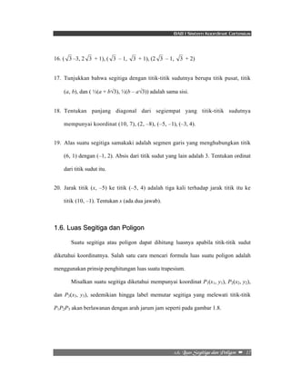 BAB I Sistem Koordinat Cartesius 
16. ( 3 –3, 2 3 + 1), ( 3 – 1, 3 + 1), (2 3 – 1, 3 + 2) 
17. Tunjukkan bahwa segitiga dengan titik-titik sudutnya berupa titik pusat, titik 
(a, b), dan ( ½(a + b√3), ½(b – a√3)) adalah sama sisi. 
18. Tentukan panjang diagonal dari segiempat yang titik-titik sudutnya 
mempunyai koordinat (10, 7), (2, –8), (–5, –1), (–3, 4). 
19. Alas suatu segitiga samakaki adalah segmen garis yang menghubungkan titik 
(6, 1) dengan (–1, 2). Absis dari titik sudut yang lain adalah 3. Tentukan ordinat 
dari titik sudut itu. 
20. Jarak titik (x, –5) ke titik (–5, 4) adalah tiga kali terhadap jarak titik itu ke 
2/7/!Mvbt!Tfhjujhb!ebo!Qpmjhpo!! –!!17! 
titik (10, –1). Tentukan x (ada dua jawab). 
1.6. Luas Segitiga dan Poligon 
Suatu segitiga atau poligon dapat dihitung luasnya apabila titik-titik sudut 
diketahui koordinatnya. Salah satu cara mencari formula luas suatu poligon adalah 
menggunakan prinsip penghitungan luas suatu trapesium. 
Misalkan suatu segitiga diketahui mempunyai koordinat P1(x1, y1), P2(x2, y2), 
dan P3(x3, y3), sedemikian hingga label memutar segitiga yang melewati titik-titik 
P1P2P3 akan berlawanan dengan arah jarum jam seperti pada gambar 1.8. 
 