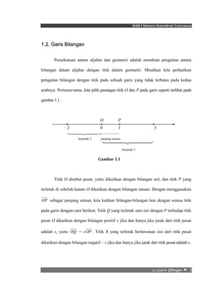 BAB I Sistem Koordinat Cartesius 
2/3/!Hbsjt!Cjmbohbo!! –!!2! 
1442443 
1442443 
1.2. Garis Bilangan 
Persekutuan antara aljabar dan geometri adalah membuat pengaitan antara 
bilangan dalam aljabar dengan titik dalam geometri. Misalkan kita perhatikan 
pengaitan bilangan dengan titik pada sebuah garis yang tidak terbatas pada kedua 
arahnya. Pertama-tama, kita pilih pasangan titik O dan P pada garis seperti terlihat pada 
gambar 1.1. 
O P 
– 2 0 1 3 
1442443 
berjarak 2 panjang satuan 
berjarak 3 
Gambar 1.1 
Titik O disebut pusat, yaitu dikaitkan dengan bilangan nol, dan titik P yang 
terletak di sebelah kanan O dikaitkan dengan bilangan satuan. Dengan menggunakan 
OP sebagai panjang satuan, kita kaitkan bilangan-bilangan lain dengan semua titik 
pada garis dengan cara berikut; Titik Q yang terletak satu sisi dengan P terhadap titik 
pusat O dikaitkan dengan bilangan positif x jika dan hanya jika jarak dari titik pusat 
adalah x, yaitu OQ = xOP . Titik R yang terletak berlawanan sisi dari titik pusat 
dikaitkan dengan bilangan negatif – x jika dan hanya jika jarak dari titik pusat adalah x. 
 