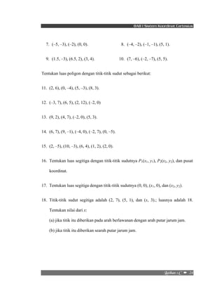 BAB I Sistem Koordinat Cartesius 
7. (–5, –3), (–2), (0, 0). 8. (–4, –2), (–1, –1), (5, 1). 
9. (1.5, –3), (6.5, 2), (3, 4). 10. (7, –6), (–2, –7), (5, 5). 
Mbujibo!2!D!!–!!24! 
Tentukan luas poligon dengan titik-titik sudut sebagai berikut: 
11. (2, 6), (0, –4), (5, –3), (8, 3). 
12. (–3, 7), (6, 5), (2, 12), (–2, 0) 
13. (9, 2), (4, 7), (–2, 0), (5, 3). 
14. (6, 7), (9, –1), (–4, 0), (–2, 7), (0, –5). 
15. (2, –5), (10, –3), (6, 4), (1, 2), (2, 0). 
16. Tentukan luas segitiga dengan titik-titik sudutnya P1(x1, y1), P2(x2, y2), dan pusat 
koordinat. 
17. Tentukan luas segitiga dengan titik-titik sudutnya (0, 0), (x1, 0), dan (x2, y2). 
18. Titik-titik sudut segitiga adalah (2, 7), (5, 1), dan (x, 3).; luasnya adalah 18. 
Tentukan nilai dari x: 
(a) jika titik itu diberikan pada arah berlawanan dengan arah putar jarum jam. 
(b) jika titik itu diberikan searah putar jarum jam. 
 