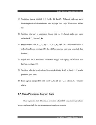 BAB I Sistem Koordinat Cartesius 
19. Tunjukkan bahwa titik-titik (–2, 8), (1, –1), dan (3, –7) berada pada satu garis 
lurus dengan membuktikan bahwa luas “segitiga” dari ketiga titik tersebut adalah 
nol. 
20. Tentukan nilai dari x sedemikian hingga titik (x, –8), berada pada garis yang 
2/8/!Sbtjp!Qfncbhjbo!Tfhnfo!! –!!25! 
melalui titik (2, 1) dan (3, 4). 
21. Diberikan titik-titik A(–3, 4), B(–1, –2), C(5, 6), D(x, –4). Tentukan nilai dari x 
sedemikian hingga segitiga ABD dan ACD mempunyai luas yang sama (ada dua 
jawaban). 
22. Seperti soal no.21, tentukan x sedemikian hingga luas segitiga ABD adalah dua 
kali luas segitiga ACD. 
23. Tentukan nilai dari a sedemikian hingga titik-titik (a, 4), (5, a) dan (–1, 6) berada 
pada satu garis lurus. 
24. Luas segitiga dengan titik-titik sudut (a, 6), (2, a), (4, 2) adalah 28. Tentukan 
nilai a. 
1.7. Rasio Pembagian Segmen Garis 
Pada bagian ini akan dibicarakan koordinat sebuah titik yang membagi sebuah 
segmen garis menjadi dua bagian dengan perbandingan tertentu. 
 