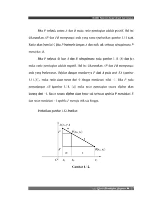 BAB I Sistem Koordinat Cartesius 
Jika P terletak antara A dan B maka rasio pembagian adalah positif. Hal ini 
dikarenakan AP dan PB mempunyai arah yang sama (perhatikan gambar 1.11 (a)). 
Rasio akan bernilai 0 jika P berimpit dengan A dan naik tak terbatas sebagaimana P 
mendekati B. 
Jika P terletak di luar A dan B sebagaimana pada gambar 1.11 (b) dan (c) 
maka rasio pembagian adalah negatif. Hal ini dikarenakan AP dan PB mempunyai 
arah yang berlawanan. Sejalan dengan mundurnya P dari A pada arah BA (gambar 
1.11.(b)), maka rasio akan turun dari 0 hingga mendekati nilai –1. Jika P pada 
perpanjangan AB (gambar 1.11. (c)) maka rasio pembagian secara aljabar akan 
kurang dari –1. Rasio secara aljabar akan besar tak terbatas apabila P mendekati B 
dan rasio mendekati –1 apabila P menuju titik tak hingga. 
2/8/!Sbtjp!Qfncbhjbo!Tfhnfo!! –!!27! 
Perhatikan gambar 1.12. berikut: 
A(x1, y1) 
m 
P’ P(xP, yP) 
n 
A’ B(x2, y2) 
m n 
O x1 xP x2 
Gambar 1.12. 
 