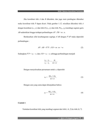 BAB I Sistem Koordinat Cartesius 
Jika koordinat titik A dan B diketahui, dan juga rasio pembagian diketahui 
maka koordinat titik P dapat dicari. Pada gambar 1.12. misalkan diketahui titik A 
dengan koordinat (x1, y1) dan titik B (x2, y2) dan titik P(xp, yp) membagi segmen garis 
AB sedemikian hingga terdapat perbandingan AP : PB = m : n. 
Berdasarkan sifat kesebangunan segitiga A’AB dengan P’AP maka diperoleh 
+ 2 1 . (3) 
+ 2 1 . (4) 
2/8/!Sbtjp!Qfncbhjbo!Tfhnfo!! –!!28! 
perbandingan : 
AP : AB = P’P : A’B = m : m + n (2) 
Sedangkan P’P = xP – x1 dan A’B = x2 – x1 sehingga perbandingan menjadi 
x x P 
− 
1 
− 
x x 
2 1 
m 
+ 
= 
m n 
. 
Dengan menyelesaikan persamaan untuk xP diperoleh 
xP = 
mx nx 
m + 
n 
Dengan cara yang sama dapat ditunjukkan bahwa 
yP = 
my ny 
m + 
n 
Contoh 1: 
Tentukan koordinat titik yang membagi segmen dari titik (–6, 2) ke titik (4, 7) 
 