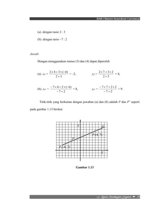 BAB I Sistem Koordinat Cartesius 
2 × 7 + 3 × 
2 
7 7 2 2 
− + 
− × + × 
2/8/!Sbtjp!Qfncbhjbo!Tfhnfo!! –!!29! 
(a). dengan rasio 2 : 3 
(b). dengan rasio –7 : 2 
Jawab: 
Dengan menggunakan rumus (3) dan (4) dapat diperoleh 
(a). xP = 
2 × 4 + 3 × ( − 
6) 
2 + 
3 
= –2, yP = 
2 + 
3 
= 4; 
(b). xP’ = 
7 4 2 ( 6) 
− × + × − 
7 2 
− + 
= 8, yP’ = 
7 2 
= 9. 
Titik-titik yang berkaitan dengan jawaban (a) dan (b) adalah P dan P’ seperti 
pada gambar 1.13 berikut 
Gambar 1.13 
P1(-6, 2) 
P2(4, 7) 
P 
Y P’ 
X 
 
