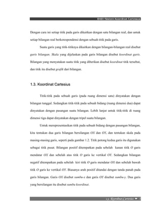 BAB I Sistem Koordinat Cartesius 
Dengan cara ini setiap titik pada garis dikaitkan dengan satu bilangan real, dan untuk 
setiap bilangan real berkorespondensi dengan sebuah titik pada garis. 
Suatu garis yang titik-titiknya dikaitkan dengan bilangan-bilangan real disebut 
garis bilangan. Skala yang dijelaskan pada garis bilangan disebut koordinat garis. 
Bilangan yang menyatakan suatu titik yang diberikan disebut koordinat titik tersebut, 
dan titik itu disebut grafik dari bilangan. 
2/4/!Lppsejobu!Dbsuftjvt!! –!!3! 
1.3. Koordinat Cartesius 
Titik-titik pada sebuah garis (pada ruang dimensi satu) dinyatakan dengan 
bilangan tunggal. Sedangkan titik-titik pada sebuah bidang (ruang dimensi dua) dapat 
dinyatakan dengan pasangan suatu bilangan. Lebih lanjut untuk titik-titik di ruang 
dimensi tiga dapat dinyatakan dengan tripel suatu bilangan. 
Untuk merepresentasikan titik pada sebuah bidang dengan pasangan bilangan, 
kita tentukan dua garis bilangan bersilangan OX dan OY, dan tentukan skala pada 
masing-masing garis, seperti pada gambar 1.2. Titik potong kedua garis itu digunakan 
sebagai titik pusat. Bilangan positif ditempatkan pada sebelah kanan titik O garis 
mendatar OX dan sebelah atas titik O garis ke vertikal OY. Sedangkan bilangan 
negatif ditempatkan pada sebelah kiri titik O garis mendatar OX dan sebelah bawah 
titik O garis ke vertikal OY. Biasanya arah positif ditandai dengan tanda panah pada 
garis bilangan. Garis OX disebut sumbu-x dan garis OY disebut sumbu-y. Dua garis 
yang bersilangan itu disebut sumbu koordinat. 
 