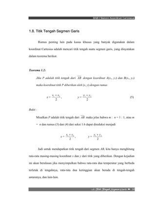 BAB I Sistem Koordinat Cartesius 
1 2 y + y 
1 2 y + y 
2/9/!Ujujl!Ufohbi!Tfhnfo!Hbsjt!! –!!30! 
1.8. Titik Tengah Segmen Garis 
Rumus penting lain pada kasus khusus yang banyak digunakan dalam 
koordinat Cartesius adalah mencari titik tengah suatu segmen garis, yang dinyatakan 
dalam teorema berikut. 
Teorema 1.2: 
Jika P adalah titik tengah dari AB dengan koordinat A(x1, y1) dan B(x1, y1) 
maka koordinat titik P diberikan oleh (x, y) dengan rumus 
x = 
1 2 x + x 
2 
, y = 
2 
(5) 
Bukti : 
Misalkan P adalah titik tengah dari AB maka jelas bahwa m : n = 1 : 1, atau m 
= n dan rumus (3) dan (4) dari seksi 1.6 dapat direduksi menjadi 
x = 
1 2 x + x 
2 
, y = 
2 
Jadi untuk mendapatkan titik tengah dari segmen AB, kita hanya menghitung 
rata-rata masing-masing koordinat x dan y dari titik yang diberikan. Dengan kejadian 
ini akan beralasan jika menyimpulkan bahwa rata-rata dua temperatur yang berbeda 
terletak di tengahnya, rata-rata dua ketinggian akan berada di tengah-tengah 
antaranya, dan lain-lain. 
 