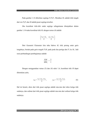 BAB I Sistem Koordinat Cartesius 
Pada gambar 1.14 diberikan segitiga P1P2P3. Misalkan M1 adalah titik tengah 
1 2 3 y + y + y 
Ujujl!Cfsbu!Tfhjujhb!! –!!32! 
dari sisi P2P3 dan M adalah pusat segitiga tersebut. 
Jika koordinat titik-titik sudut segitiga sebagaimana ditunjukkan dalam 
gambar 1.14 maka koordinat titik M1 dengan rumus (4) adalah 
2 3 x x 
⎛ + 
⎜⎝ 
2 
2 3 y y 
+ ⎞ 
2 
, ⎟⎠ 
Dari Geometri Elementer kita tahu bahwa M, titik potong antar garis 
tengahnya, berada pada garis tengah P1M1 pada jarak dua pertiga dari P1 ke M1. Jadi 
rasio perbandingan pembagiannya adalah 
PM = 
1 
1 
MM 
2 
1 
Dengan menggunakan rumus (3) dan (4) seksi 1.6, koordinat titik M dapat 
ditemukan yaitu, 
xM = 
1 2 3 x + x + x 
3 
, yM = 
3 
(6) 
Hal ini berarti, absis dari titik pusat segitiga adalah rata-rata dari absis ketiga titik 
sudutnya, dan ordinat dari titik pusat segitiga adalah rata-rata dari ordinat ketiga titik 
sudutnya. 
 