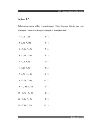 BAB I Sistem Koordinat Cartesius 
Mbujibo!2!E!! –!!33! 
Latihan 1.D 
Pada masing-masing latihan 1 sampai dengan 12 diberikan dua titik dan satu rasio 
pembagian. Tentukan titik baginya dan plot di bidang koordinat. 
1. (1, 2), (7, 5); 1 : 2. 
2. (2, 1), (9, 15); 3 : 4. 
3. (–3, 8), (7, –7); 3 : 2. 
4. (–5, 0), (7, –6); 1 : 3. 
5. (1, 2), (9, 8); –3 : 5. 
6. (1, 2), (9, 8); –5 : 3. 
7. (6, 3), (–1, –2); –1 : 2. 
8. (–2, 3), (7, –8); –5 : 2. 
9. (–7, –8), (1, –2); 3 : 1. 
10. (–1, 7), (–8, –3); –2 : 1. 
11. (–3, 8), (7, –7); 2 : 3. 
12. (–3, 8), (7, –7); –2 : 3. 
 