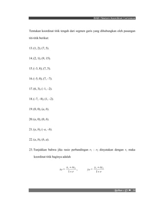 BAB I Sistem Koordinat Cartesius 
Tentukan koordinat titik tengah dari segmen garis yang dihubungkan oleh pasangan 
titi-titik berikut: 
Mbujibo!2!E!! –!!34! 
13. (1, 2), (7, 5). 
14. (2, 1), (9, 15). 
15. (–3, 8), (7, 5). 
16. (–5, 0), (7, –7). 
17. (6, 3), (–1, –2). 
18. (–7, –8), (1, –2). 
19. (0, 0), (a, b). 
20. (a, 0), (0, b). 
21. (a, b), (–a, –b). 
22. (a, b), (b, a). 
23. Tunjukkan bahwa jika rasio perbandingan r1 : r2 dinyatakan dengan r, maka 
koordinat titik baginya adalah 
xP = 
x rx 
+ 
r 
+ 
1 
1 2 , yP = 
y ry 
+ 
r 
+ 
1 
1 2 
 