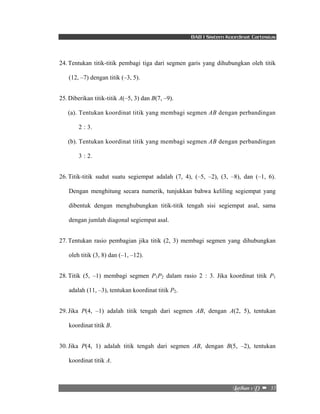 BAB I Sistem Koordinat Cartesius 
24. Tentukan titik-titik pembagi tiga dari segmen garis yang dihubungkan oleh titik 
Mbujibo!2!E!! –!!35! 
(12, –7) dengan titik (–3, 5). 
25. Diberikan titik-titik A(–5, 3) dan B(7, –9). 
(a). Tentukan koordinat titik yang membagi segmen AB dengan perbandingan 
2 : 3. 
(b). Tentukan koordinat titik yang membagi segmen AB dengan perbandingan 
3 : 2. 
26. Titik-titik sudut suatu segiempat adalah (7, 4), (–5, –2), (3, –8), dan (–1, 6). 
Dengan menghitung secara numerik, tunjukkan bahwa keliling segiempat yang 
dibentuk dengan menghubungkan titik-titik tengah sisi segiempat asal, sama 
dengan jumlah diagonal segiempat asal. 
27. Tentukan rasio pembagian jika titik (2, 3) membagi segmen yang dihubungkan 
oleh titik (3, 8) dan (–1, –12). 
28. Titik (5, –1) membagi segmen P1P2 dalam rasio 2 : 3. Jika koordinat titik P1 
adalah (11, –3), tentukan koordinat titik P2. 
29. Jika P(4, –1) adalah titik tengah dari segmen AB, dengan A(2, 5), tentukan 
koordinat titik B. 
30. Jika P(4, 1) adalah titik tengah dari segmen AB, dengan B(5, –2), tentukan 
koordinat titik A. 
 