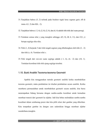 BAB I Sistem Koordinat Cartesius 
31. Tunjukkan bahwa (5, 2) terletak pada bisektor tegak lurus segmen garis AB di 
2/21/!Cvluj!Bobmjujl!Ufpsfnb!Hfpnfusj!! –!!36! 
mana A(1, 3) dan B(4, –2). 
32. Tunjukkan bahwa (–2, 4), (2, 0), (2, 8), dan (6, 4) adalah titik-titik dari suatu persegi. 
33. Tentukan semua nilai y yang mungkin sehingga A(5, 8), B(–4, 11), dan C(2, y) 
berupa segitiga siku-siku. 
34. Titik (1, 4) berjarak 5 dari titik tengah segmen yang dihubungkan oleh titik (3, –2) 
dan titik (x, 4). Tentukan nilai x. 
35. Titik tengah dari sisi-sisi suatu segitiga adalah (–1, 6), (4, –2) dan (10, 1). 
Tentukan koordinat titik-titik ujung segitiga tersebut. 
1.10. Bukti Analitik Teorema-teorema Geometri 
Apabila kita menggunakan metode geometri analitik ketika membuktikan 
teorema geometri, maka pembuktian ini disebut pembuktian secara analitik. Ketika 
membawa permasalahan untuk membuktikan geometri secara analitik, kita harus 
menempatkan bidang bersama dengan sumbu-sumbu koordinat untuk kemudian 
membuat transisi dari geometri ke aljabar. Jadi kita bebas meletakkan sumbu-sumbu 
koordinat dalam sembarang posisi dan kita pilih relasi dari gambar yang diberikan. 
Kita tempatkan gambar itu dengan cara sedemikian hingga membuat aljabar 
sesederhana mungkin. 
 