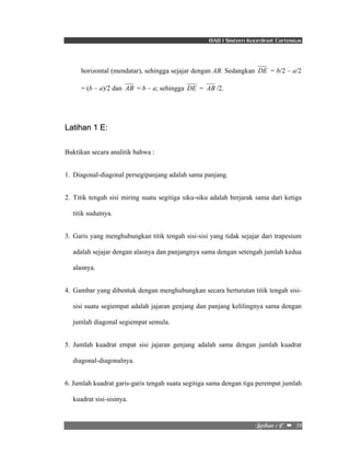 BAB I Sistem Koordinat Cartesius 
horizontal (mendatar), sehingga sejajar dengan AB. Sedangkan DE = b/2 – a/2 
= (b – a)/2 dan AB = b – a; sehingga DE = AB /2. 
Mbujibo!2!F!! –!!39! 
Latihan 1 E: 
Buktikan secara analitik bahwa : 
1. Diagonal-diagonal persegipanjang adalah sama panjang. 
2. Titik tengah sisi miring suatu segitiga siku-siku adalah berjarak sama dari ketiga 
titik sudutnya. 
3. Garis yang menghubungkan titik tengah sisi-sisi yang tidak sejajar dari trapesium 
adalah sejajar dengan alasnya dan panjangnya sama dengan setengah jumlah kedua 
alasnya. 
4. Gambar yang dibentuk dengan menghubungkan secara berturutan titik tengah sisi-sisi 
suatu segiempat adalah jajaran genjang dan panjang kelilingnya sama dengan 
jumlah diagonal segiempat semula. 
5. Jumlah kuadrat empat sisi jajaran genjang adalah sama dengan jumlah kuadrat 
diagonal-diagonalnya. 
6. Jumlah kuadrat garis-garis tengah suatu segitiga sama dengan tiga perempat jumlah 
kuadrat sisi-sisinya. 
 