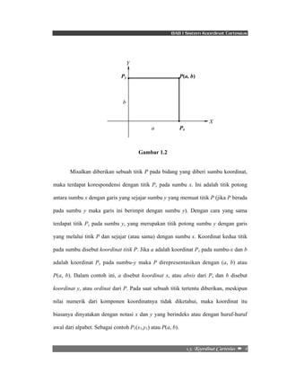 BAB I Sistem Koordinat Cartesius 
Y 
Py P(a, b) 
2/4/!Lppsejobu!Dbsuftjvt!! –!!4! 
b 
X 
a Px 
Gambar 1.2 
Misalkan diberikan sebuah titik P pada bidang yang diberi sumbu koordinat, 
maka terdapat korespondensi dengan titik Px pada sumbu x. Ini adalah titik potong 
antara sumbu x dengan garis yang sejajar sumbu y yang memuat titik P (jika P berada 
pada sumbu y maka garis ini berimpit dengan sumbu y). Dengan cara yang sama 
terdapat titik Py pada sumbu y, yang merupakan titik potong sumbu y dengan garis 
yang melalui titik P dan sejajar (atau sama) dengan sumbu x. Koordinat kedua titik 
pada sumbu disebut koordinat titik P. Jika a adalah koordinat Px pada sumbu-x dan b 
adalah koordinat Py pada sumbu-y maka P direpresentasikan dengan (a, b) atau 
P(a, b). Dalam contoh ini, a disebut koordinat x, atau absis dari P, dan b disebut 
koordinat y, atau ordinat dari P. Pada saat sebuah titik tertentu diberikan, meskipun 
nilai numerik dari komponen koordinatnya tidak diketahui, maka koordinat itu 
biasanya dinyatakan dengan notasi x dan y yang berindeks atau dengan huruf-huruf 
awal dari alpabet. Sebagai contoh P1(x1,y1) atau P(a, b). 
 